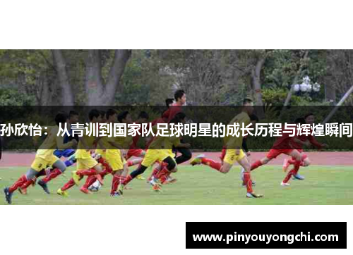 孙欣怡：从青训到国家队足球明星的成长历程与辉煌瞬间