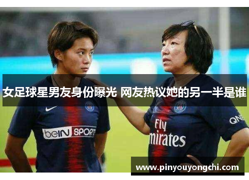 女足球星男友身份曝光 网友热议她的另一半是谁
