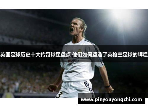 英国足球历史十大传奇球星盘点 他们如何塑造了英格兰足球的辉煌