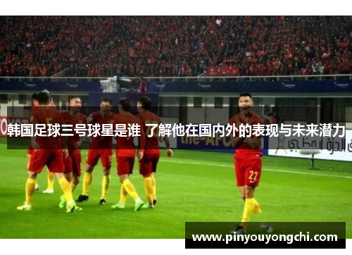 韩国足球三号球星是谁 了解他在国内外的表现与未来潜力